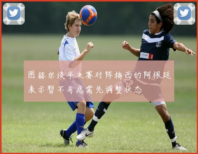 图赫尔谈半决赛对阵梅西的阿根廷表示暂不考虑需先调整状态