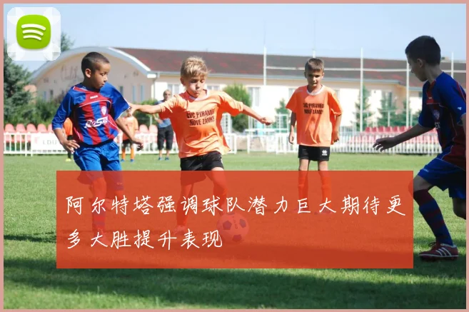 阿尔特塔强调球队潜力巨大期待更多大胜提升表现