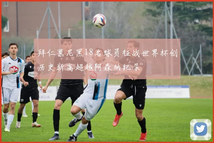 拜仁慕尼黑18名球员征战世界杯创历史新高超越阿森纳纪录