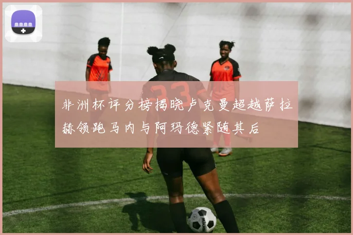 非洲杯评分榜揭晓卢克曼超越萨拉赫领跑马内与阿玛德紧随其后