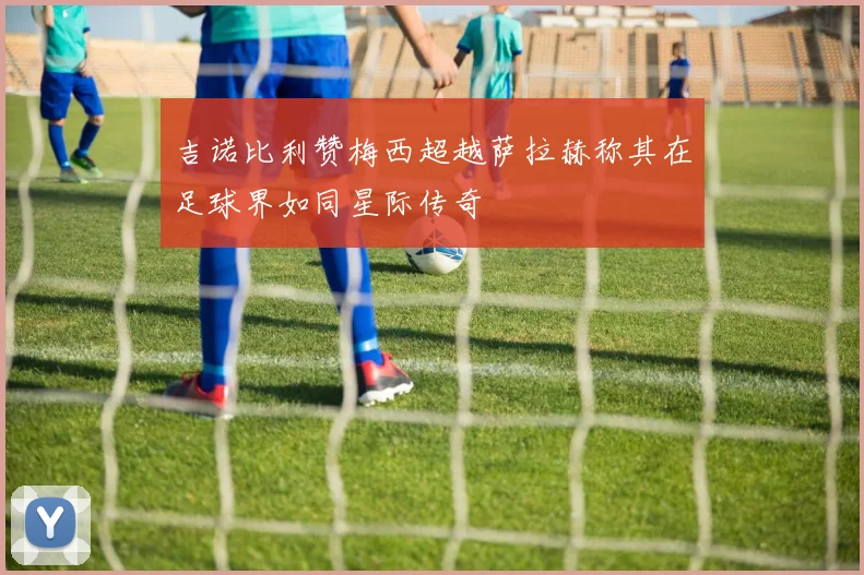吉诺比利赞梅西超越萨拉赫称其在足球界如同星际传奇