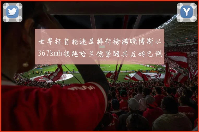 世界杯首轮速度排行榜揭晓博斯以367kmh领跑哈兰德紧随其后姆巴佩位列第九