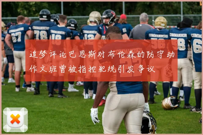 追梦评论巴恩斯对布伦森的防守动作文班曾被指控犯规引发争议