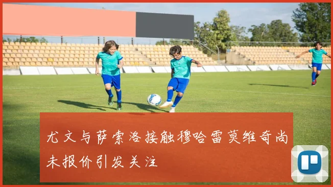 尤文与萨索洛接触穆哈雷莫维奇尚未报价引发关注