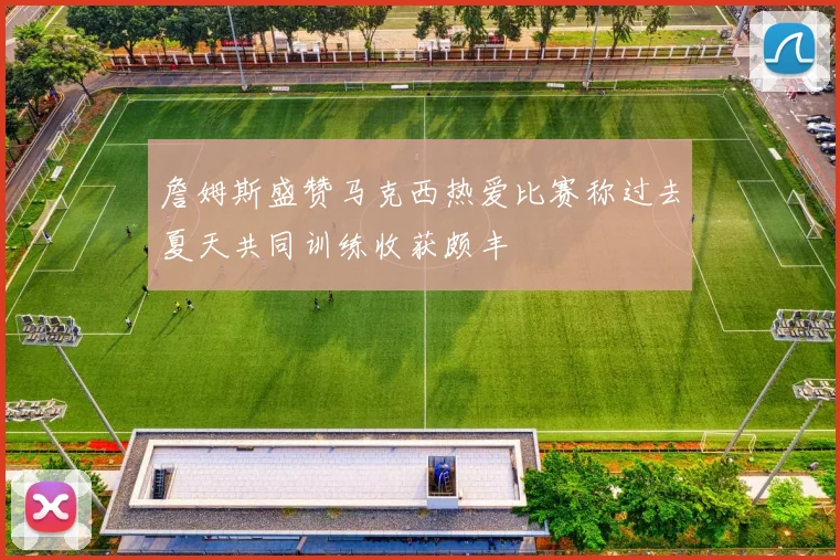 詹姆斯盛赞马克西热爱比赛称过去夏天共同训练收获颇丰