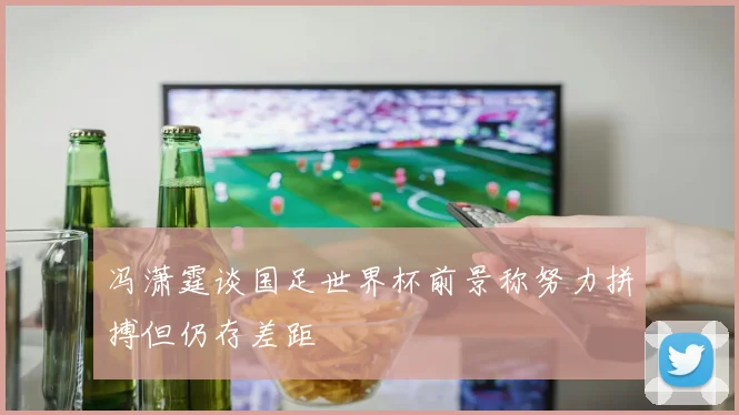 冯潇霆谈国足世界杯前景称努力拼搏但仍存差距