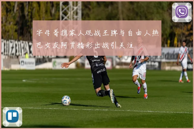 字母哥携家人观战王牌与自由人热巴女友阿贾精彩出战引关注