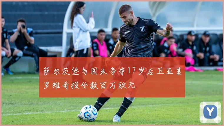 萨尔茨堡与国米争夺17岁后卫亚基罗维奇报价数百万欧元