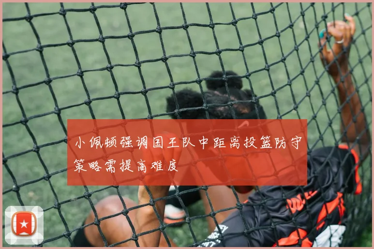 小佩顿强调国王队中距离投篮防守策略需提高难度