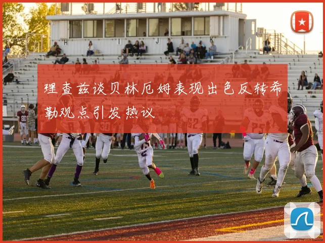 理查兹谈贝林厄姆表现出色反转希勒观点引发热议