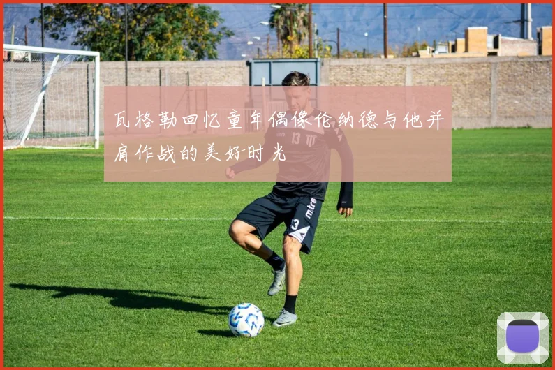 瓦格勒回忆童年偶像伦纳德与他并肩作战的美好时光