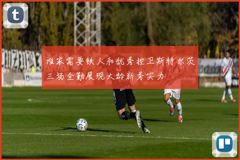 谁家需要铁人和优秀控卫斯特尔茨三场全勤展现大龄新秀实力