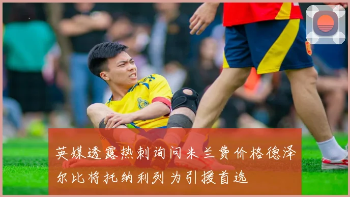 英媒透露热刺询问米兰费价格德泽尔比将托纳利列为引援首选