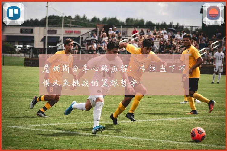 詹姆斯分享心路历程：专注当下不惧未来挑战的篮球哲学