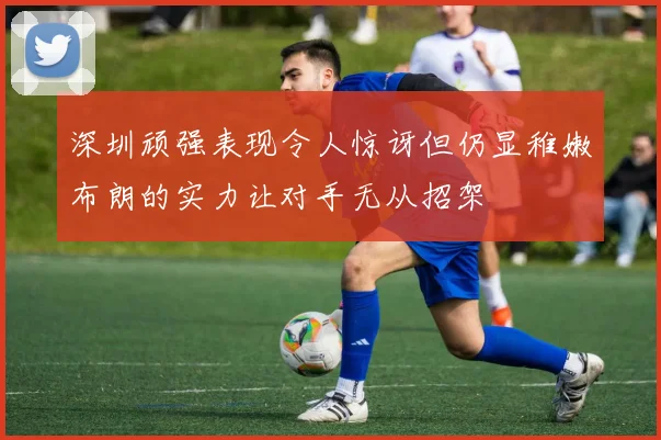 深圳顽强表现令人惊讶但仍显稚嫩布朗的实力让对手无从招架