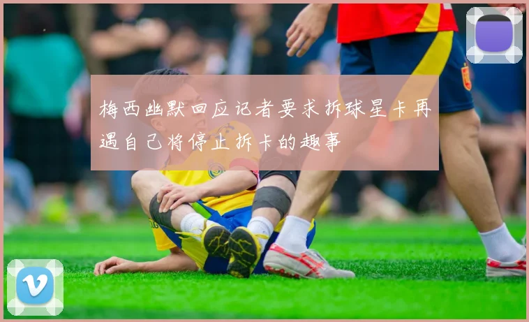 梅西幽默回应记者要求拆球星卡再遇自己将停止拆卡的趣事