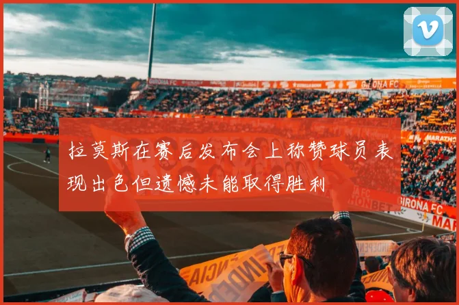 拉莫斯在赛后发布会上称赞球员表现出色但遗憾未能取得胜利