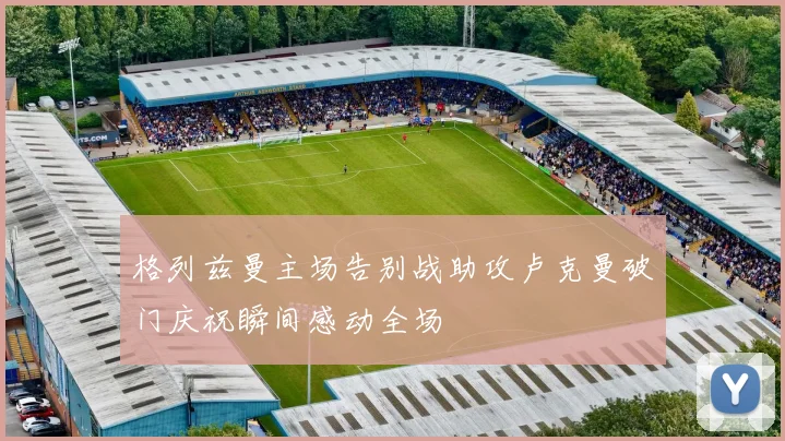 格列兹曼主场告别战助攻卢克曼破门庆祝瞬间感动全场