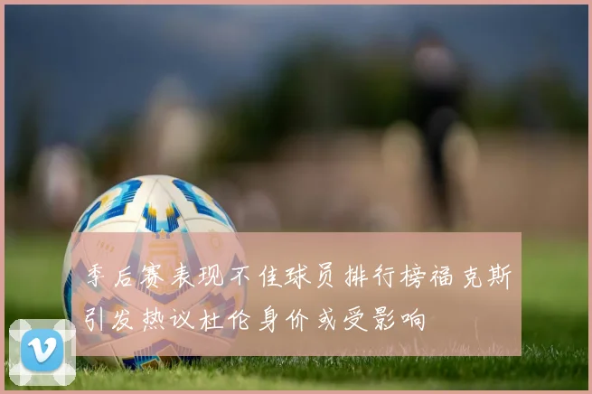季后赛表现不佳球员排行榜福克斯引发热议杜伦身价或受影响