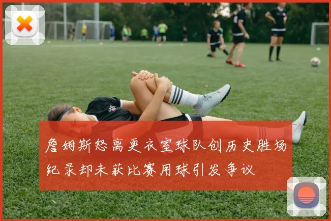 詹姆斯怒离更衣室球队创历史胜场纪录却未获比赛用球引发争议