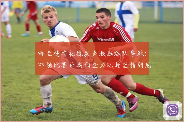哈兰德在社媒发声激励球队争冠：四场比赛让我们全力以赴坚持到底