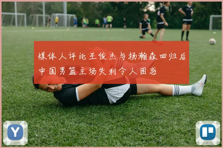 媒体人评论王俊杰与杨瀚森回归后中国男篮主场失利令人困惑