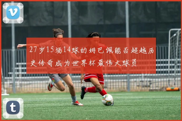 27岁15场14球的姆巴佩能否超越历史传奇成为世界杯最伟大球员